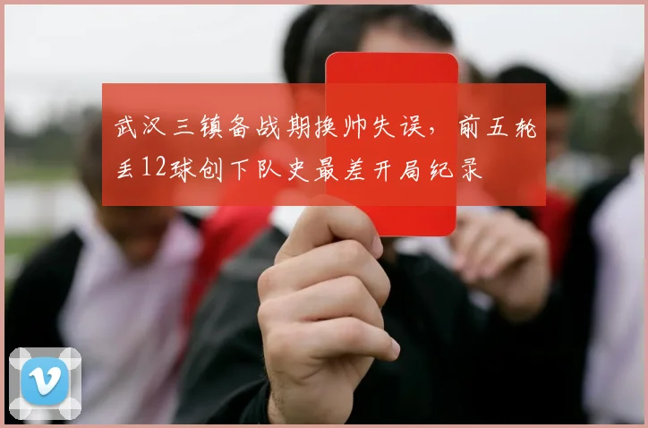 武汉三镇备战期换帅失误,前五轮丢12球创下队史最差开局纪录