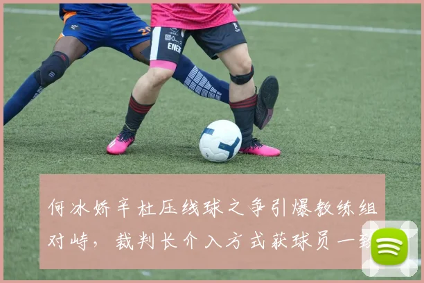 何冰娇辛杜压线球之争引爆教练组对峙，裁判长介入方式获球员一致认可
