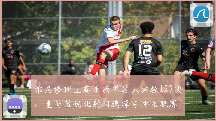维尼修斯上赛季西甲过人次数127次，皇马若优化射门选择可冲击联赛MVP