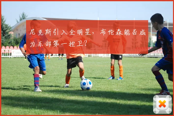 尼克斯引入全明星,布伦森能否成为东部第一控卫?