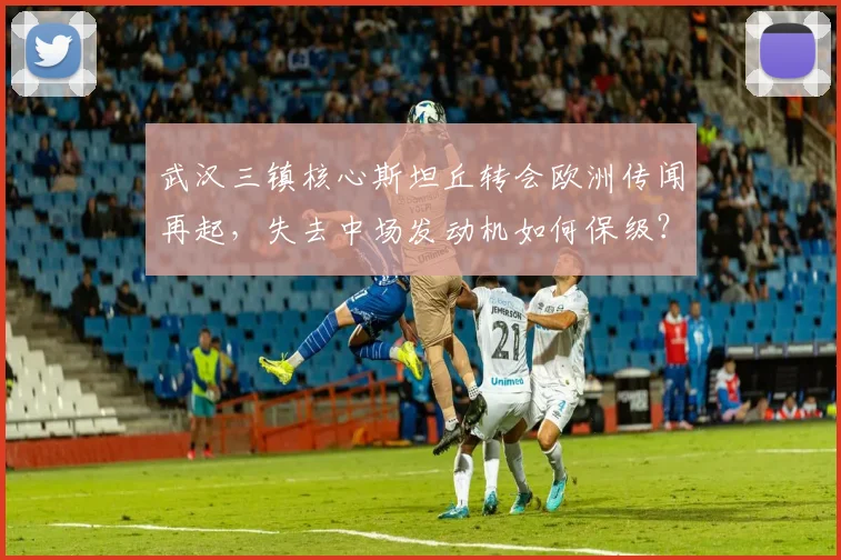 武汉三镇核心斯坦丘转会欧洲传闻再起,失去中场发动机如何保级?