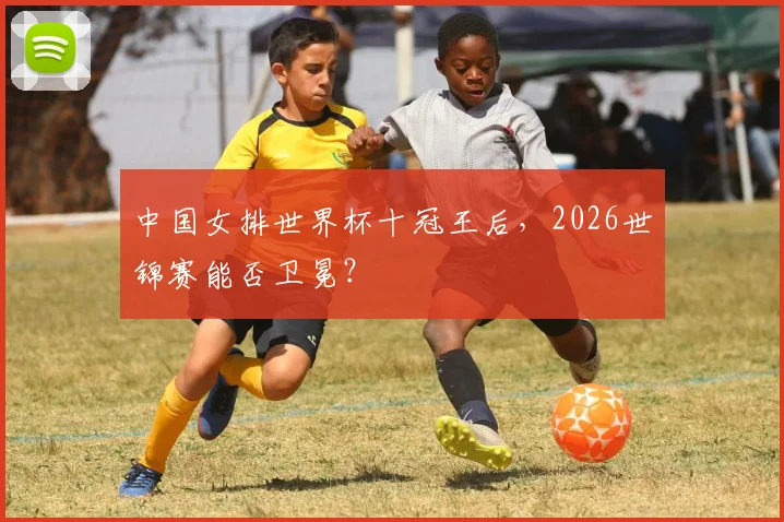 中国女排世界杯十冠王后,2026世锦赛能否卫冕?