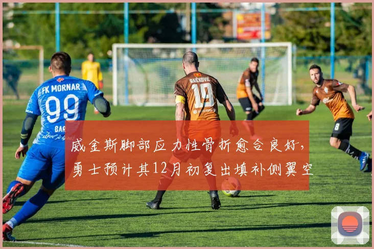 威金斯脚部应力性骨折愈合良好,勇士预计其12月初复出填补侧翼空缺