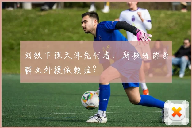 刘铁下课天津先行者,新教练能否解决外援依赖症?