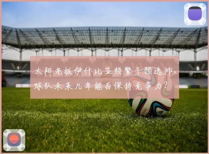 太阳老板伊什比亚频繁干预选帅,球队未来几年能否保持竞争力?