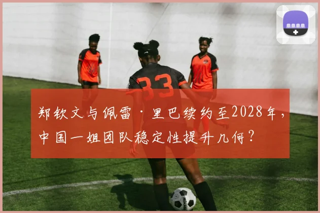 郑钦文与佩雷·里巴续约至2028年，中国一姐团队稳定性提升几何？